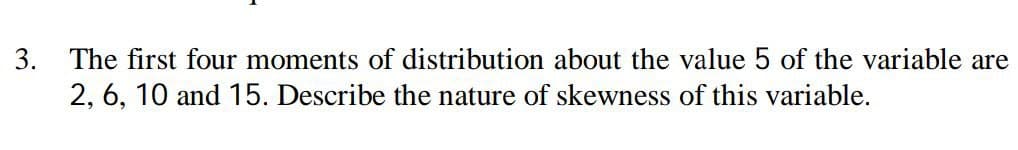 3. The first four moments of distribution about the value 5 of the variable are
2, 6, 10 and 15. Describe the nature of skewness of this variable.
