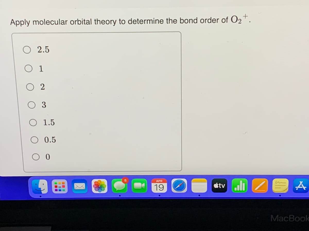 Apply molecular orbital theory to determine the bond order of O₂+.
2.5
0 1
02
O 1.5
0.5
0
APR
19
A
MacBook