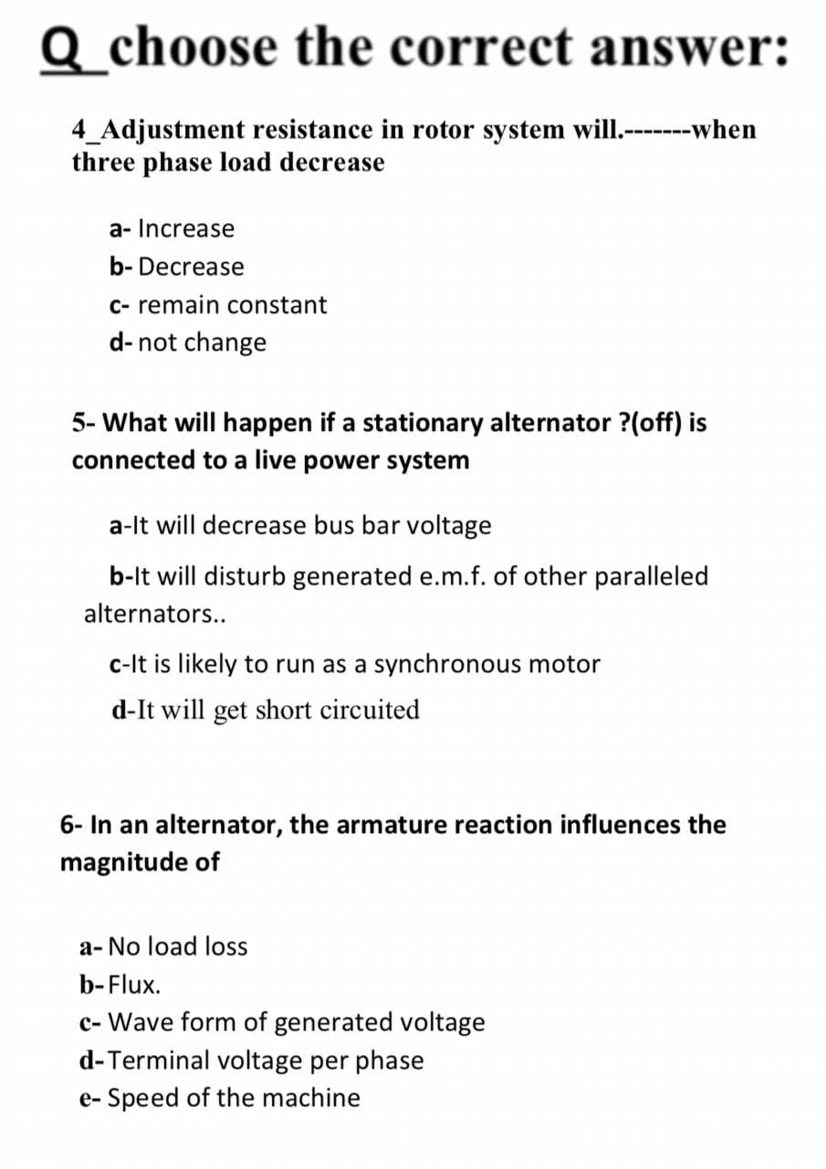 Q choose the correct answer:
4_Adjustment resistance in rotor system will.-------when
three phase load decrease
a- Increase
b-Decrease
c- remain constant
d- not change
5- What will happen if a stationary alternator ?(off) is
connected to a live power system
a-It will decrease bus bar voltage
b-It will disturb generated e.m.f. of other paralleled
alternators..
c-It is likely to run as a synchronous motor
d-It will get short circuited
6- In an alternator, the armature reaction influences the
magnitude of
a-No load loss
b-Flux.
c-Wave form of generated voltage
d-Terminal voltage per phase
e-Speed of the machine