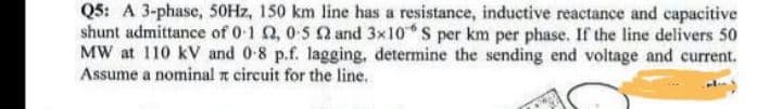 Q5: A 3-phase, 50Hz, 150 km line has a resistance, inductive reactance and capacitive
shunt admittance of 0-12, 0-5 2 and 3x10 S per km per phase. If the line delivers 50
MW at 110 kV and 0-8 p.f. lagging, determine the sending end voltage and current.
Assume a nominal x circuit for the line.