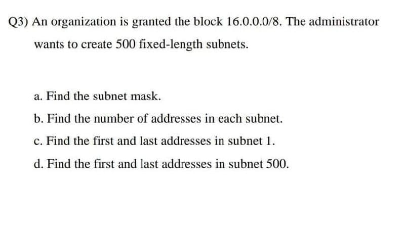 Q3) An organization is granted the block 16.0.0.0/8. The administrator
wants to create 500 fixed-length subnets.
a. Find the subnet mask.
b. Find the number of addresses in each subnet.
c. Find the first and last addresses in subnet 1.
d. Find the first and last addresses in subnet 500.