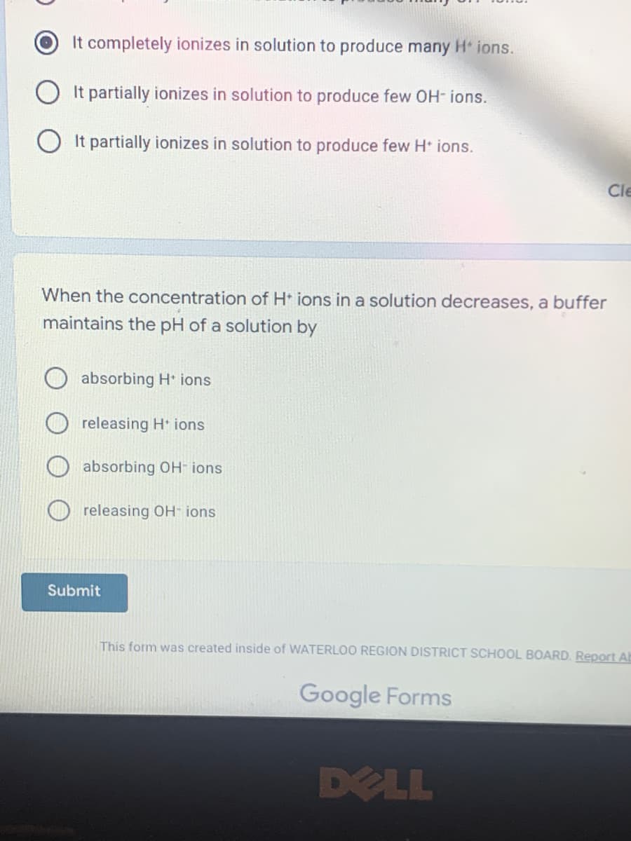 It completely ionizes in solution to produce many H* ions.
It partially ionizes in solution to produce few OH-ions.
It partially ionizes in solution to produce few H+ ions.
When the concentration of H+ ions in a solution decreases, a buffer
maintains the pH of a solution by
absorbing H+ ions
releasing H* ions
absorbing OH-ions
releasing OH- ions
Submit
This form was created inside of WATERLOO REGION DISTRICT SCHOOL BOARD. Report AB
Google Forms
Cle
DELL
