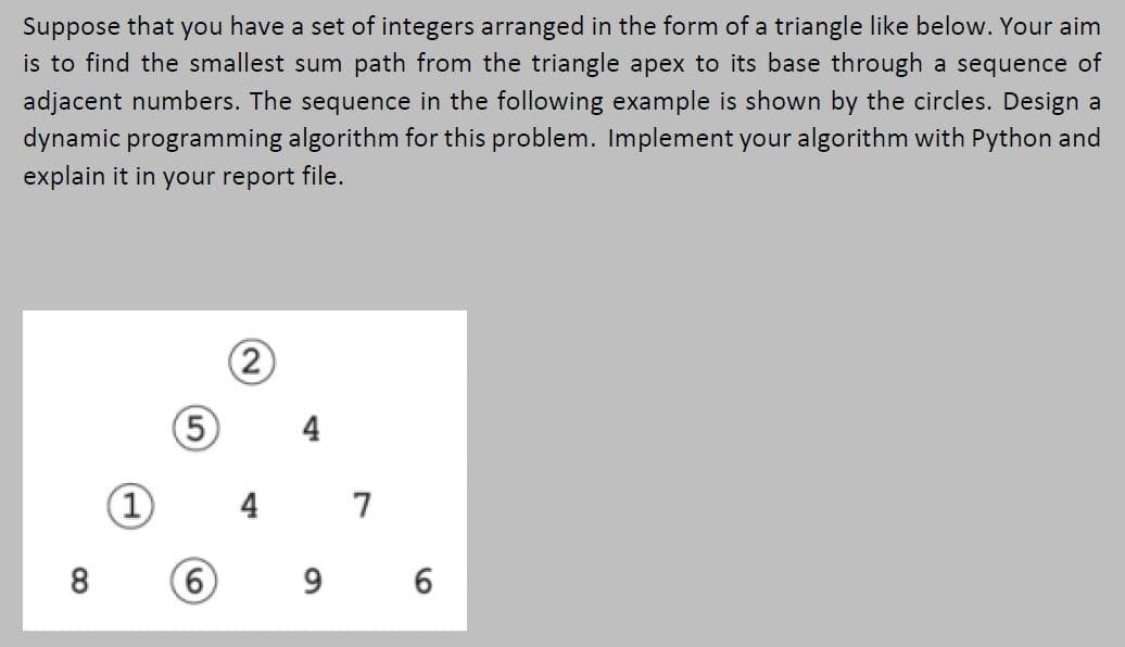 Suppose that you have a set of integers arranged in the form of a triangle like below. Your aim
is to find the smallest sum path from the triangle apex to its base through a sequence of
adjacent numbers. The sequence in the following example is shown by the circles. Design a
dynamic programming algorithm for this problem. Implement your algorithm with Python and
explain it in your report file.
2)
5
(1)
4 7
9 6
6.
