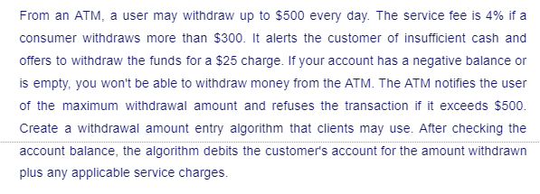 From an ATM, a user may withdraw up to $500 every day. The service fee is 4% if a
consumer withdraws more than $300. It alerts the customer of insufficient cash and
offers to withdraw the funds for a $25 charge. If your account has a negative balance or
is empty, you won't be able to withdraw money from the ATM. The ATM notifies the user
of the maximum withdrawal amount and refuses the transaction if it exceeds $500.
Create a withdrawal amount entry algorithm that clients may use. After checking the
account balance, the algorithm debits the customer's account for the amount withdrawn
plus any applicable service charges.