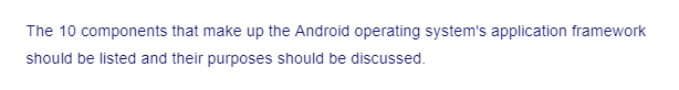 The 10 components that make up the Android operating system's application framework
should be listed and their purposes should be discussed.