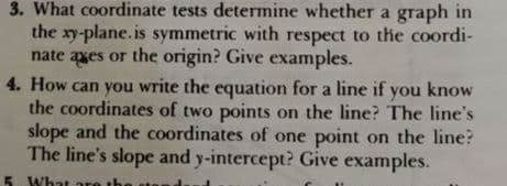 3. What coordinate tests determine whether a graph in
the xy-plane.is symmetric with respect to the coordi-
nate axes or the origin? Give examples.
4. How can you write the equation for a line if you know
the coordinates of two points on the line? The line's
slope and the coordinates of one point on the line?
The line's slope and y-intercept? Give examples.
5 What are
