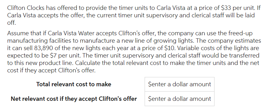 Clifton Clocks has offered to provide the timer units to Carla Vista at a price of $33 per unit. If
Carla Vista accepts the offer, the current timer unit supervisory and clerical staff will be laid
off.
Assume that if Carla Vista Water accepts Clifton's offer, the company can use the freed-up
manufacturing facilities to manufacture a new line of growing lights. The company estimates
it can sell 83,890 of the new lights each year at a price of $10. Variable costs of the lights are
expected to be $7 per unit. The timer unit supervisory and clerical staff would be transferred
to this new product line. Calculate the total relevant cost to make the timer units and the net
cost if they accept Clifton's offer.
Total relevant cost to make
Net relevant cost if they accept Clifton's offer
Senter a dollar amount
Senter a dollar amount