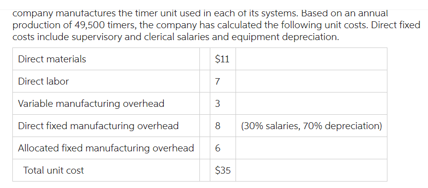 company manufactures the timer unit used in each of its systems. Based on an annual
production of 49,500 timers, the company has calculated the following unit costs. Direct fixed
costs include supervisory and clerical salaries and equipment depreciation.
Direct materials
$11
Direct labor
Variable manufacturing overhead
3
Direct fixed manufacturing overhead
8
Allocated fixed manufacturing overhead 6
Total unit cost
$35
7
(30% salaries, 70% depreciation)