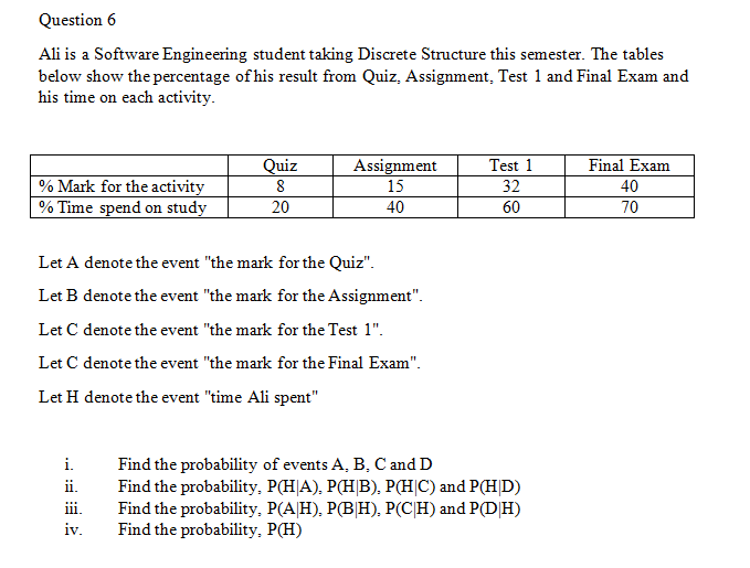 Question 6
Ali is a Software Engineering student taking Discrete Structure this semester. The tables
below show the percentage of his result from Quiz, Assignment, Test 1 and Final Exam and
his time on each activity.
Quiz
8
Assignment
15
Test 1
32
60
Final Exam
% Mark for the activity
% Time spend on study
40
20
40
70
Let A denote the event "the mark for the Quiz".
Let B denote the event "the mark for the Assignment".
Let C denote the event "the mark for the Test 1".
Let C denote the event "the mark for the Final Exam".
Let H denote the event "time Ali spent"
Find the probability of events A, B, C and D
Find the probability, P(H|A), P(H|B), P(H|C) and P(HD)
Find the probability, P(A|H), P(B|H), P(C|H) and P(D|H)
Find the probability, P(H)
i.
ii.
ii.
iv.
