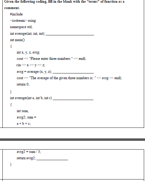 Given the following coding, fill in the blank with the "terms" of function as a
comment.
#include
<iostream> using
namespace std;
int average(int, int, int) .
int main)
{
int x, y, z, avrg,
cout << "Please enter three numbers:" << endl;
cin >>x>> y >> z,
avrg = average (x, y, z);
cout << "The average of the given three numbers is:
avrg
< endl;
retum 0;
}
int average(int a, int b, int c)
{
int sum,
avrg2; sum =
a +b+c;
avrg2 = sum / 3B
retum avrg2;
}
