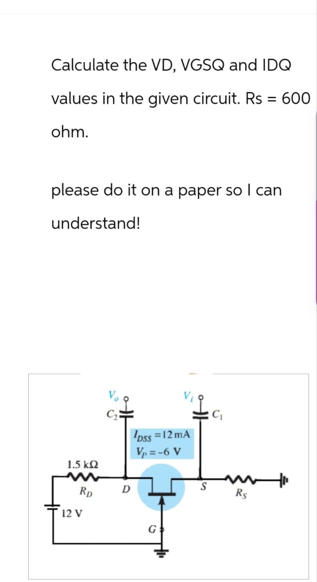 Calculate the VD, VGSQ and IDQ
values in the given circuit. Rs = 600
ohm.
please do it on a paper so I can
understand!
1.5 ΚΩ
12 V
RD
D
DSS = 12 mA
V₁ = -6 V
C₁
S
Rs
G