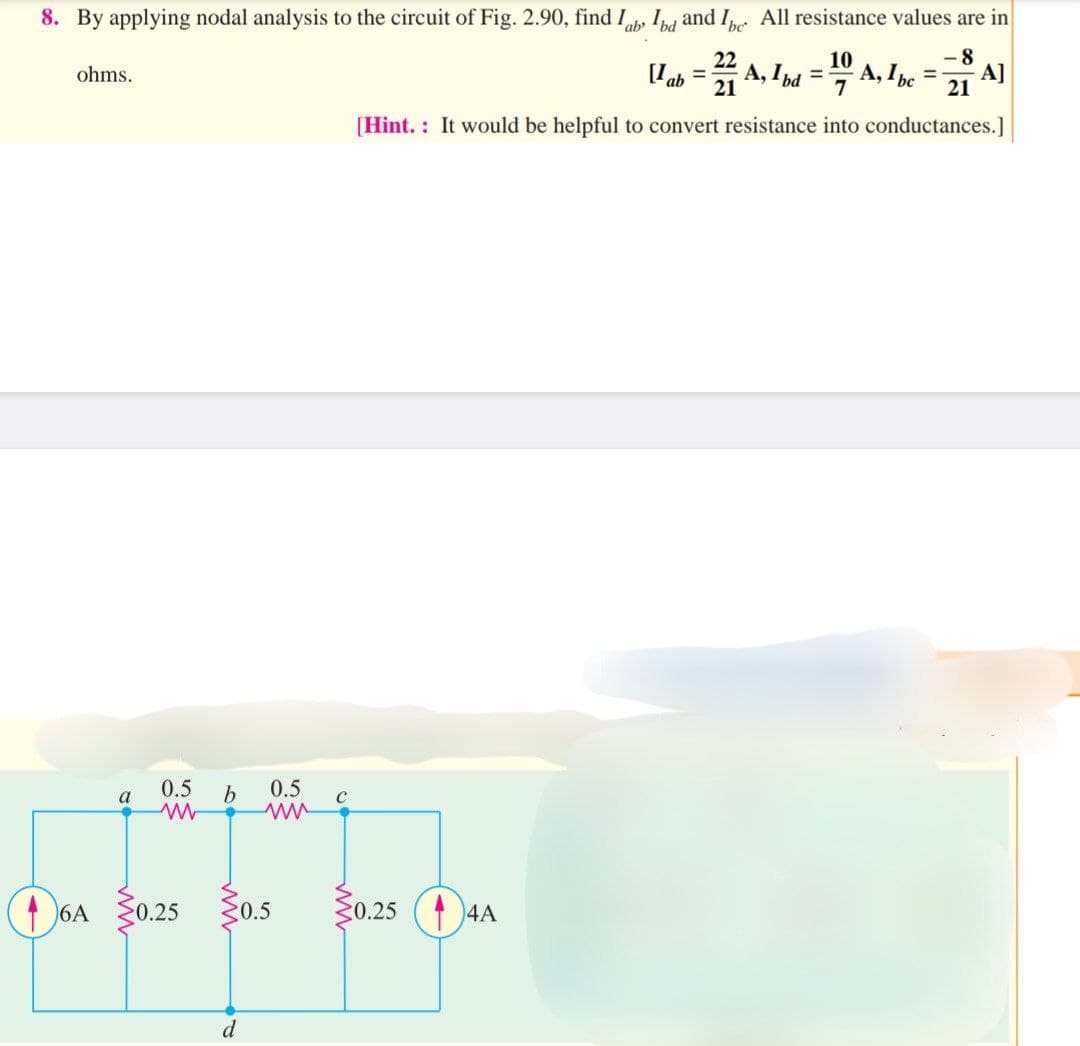 8. By applying nodal analysis to the circuit of Fig. 2.90, find lab Ibd and Ibe All resistance values are in
22
10
8
Uab = 2A, Ibd = 1 A, 1bc = A]
21
21
[Hint. It would be helpful to convert resistance into conductances.]
ohms.
6A
a
0.5 b
www
0.25
d
0.5
ww
0.5
0.25
4A