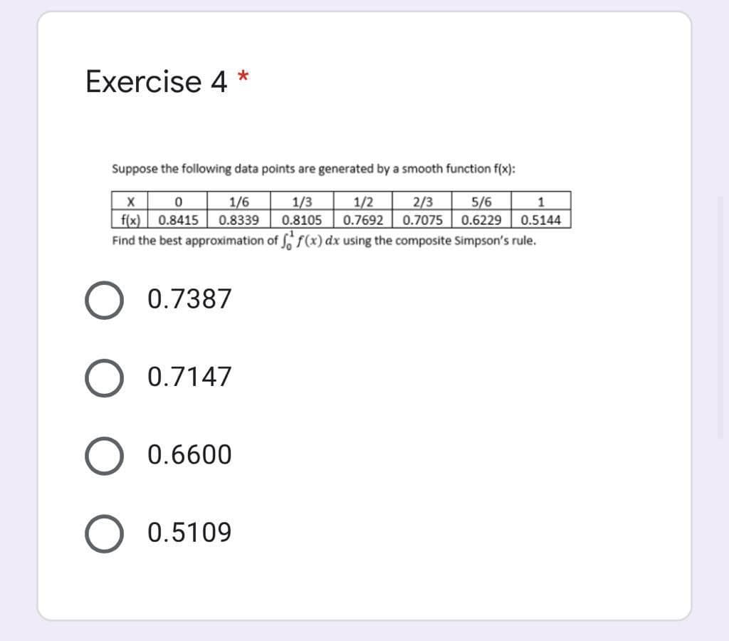 Exercise 4 *
Suppose the following data points are generated by a smooth function f(x):
1/6
0.8339
1/3
1/2
2/3
5/6
1
f(x) | 0.8415
Find the best approximation of f(x) dx using the composite Simpson's rule.
0.8105
0.7692
0.7075
0.6229
0.5144
0.7387
0.7147
0.6600
0.5109
