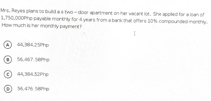 Mrs. Reyes plans to build a a two - door apartment on her vacant lot. She applied for a loan of
1,750,000Php payable monthly for 4 years from a bank that offers 10% compounded monthly.
How much is her monthly payment?
I
A
44,384.25Php
B
56,467.58Php
44,384.52Php
D
56,476.58Php
