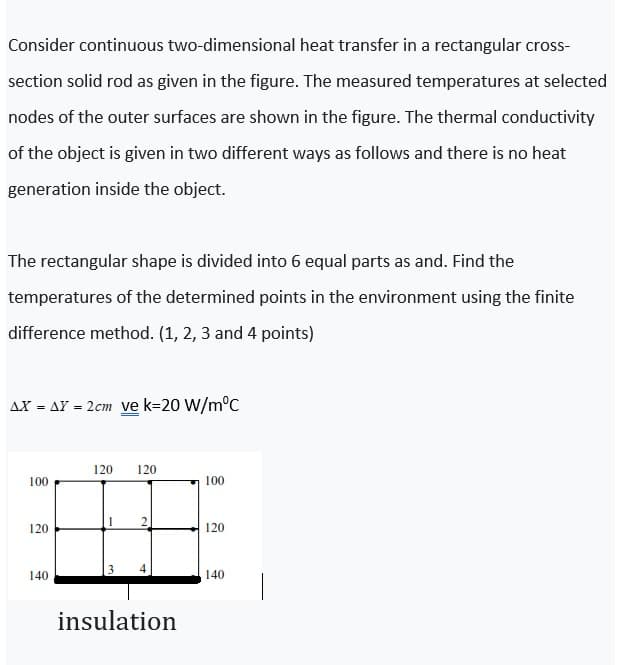 Consider continuous two-dimensional heat transfer in a rectangular cross-
section solid rod as given in the figure. The measured temperatures at selected
nodes of the outer surfaces are shown in the figure. The thermal conductivity
of the object is given in two different ways as follows and there is no heat
generation inside the object.
The rectangular shape is divided into 6 equal parts as and. Find the
temperatures of the determined points in the environment using the finite
difference method. (1, 2, 3 and 4 points)
AX = AY = 2cm ve k=20 W/m°C
120
120
100
100
120
120
140
140
insulation
2.
