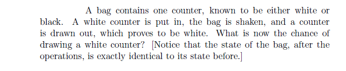 A bag contains one counter, known to be either white or
black. A white counter is put in, the bag is shaken, and a counter
is drawn out, which proves to be white. What is now the chance of
drawing a white counter? [Notice that the state of the bag, after the
operations, is exactly identical to its state before.]