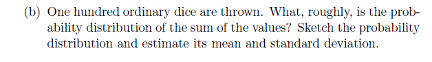 (b) One hundred ordinary dice are thrown. What, roughly, is the prob-
ability distribution of the sum of the values? Sketch the probability
distribution and estimate its mean and standard deviation.