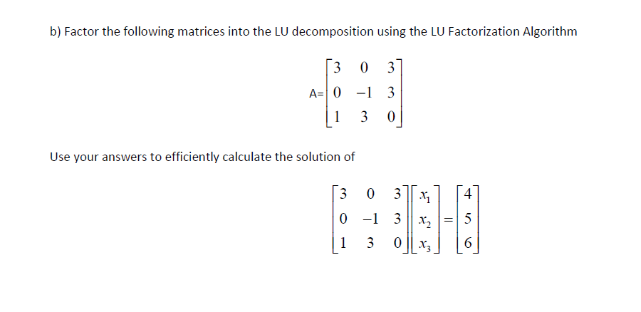 b) Factor the following matrices into the LU decomposition using the LU Factorization Algorithm
3
0 3
A= 0 -1 3
1 3 0
Use your answers to efficiently calculate the solution of
3
1
0 3
-1 3
0
3
زن
X₁
X₂
Xz
=
5
6