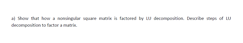 a) Show that how a nonsingular square matrix is factored by LU decomposition. Describe steps of LU
decomposition to factor a matrix.