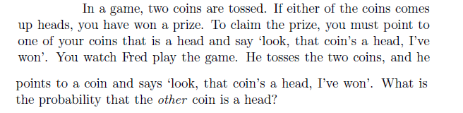 In a game, two coins are tossed. If either of the coins comes
up heads, you have won a prize. To claim the prize, you must point to
one of your coins that is a head and say 'look, that coin's a head, I've
won'. You watch Fred play the game. He tosses the two coins, and he
points to a coin and says 'look, that coin's a head, I've won'. What is
the probability that the other coin is a head?