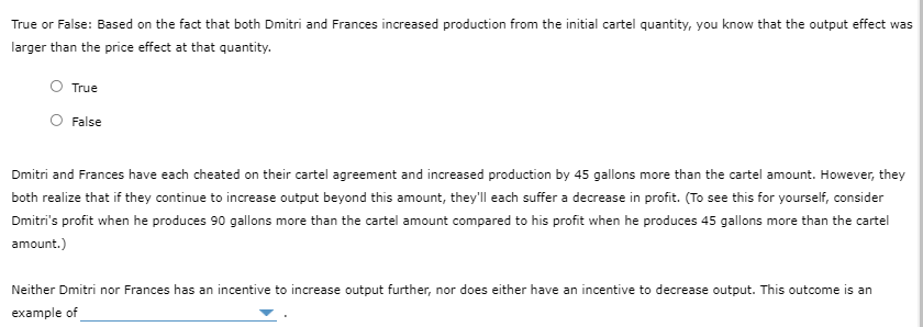 True or False: Based on the fact that both Dmitri and Frances increased production from the initial cartel quantity, you know that the output effect was
larger than the price effect at that quantity.
O True
O False
Dmitri and Frances have each cheated on their cartel agreement and increased production by 45 gallons more than the cartel amount. However, they
both realize that if they continue to increase output beyond this amount, they'll each suffer a decrease in profit. (To see this for yourself, consider
Dmitri's profit when he produces 90 gallons more than the cartel amount compared to his profit when he produces 45 gallons more than the cartel
amount.)
Neither Dmitri nor Frances has an incentive to increase output further, nor does either have an incentive to decrease output. This outcome is an
example of
