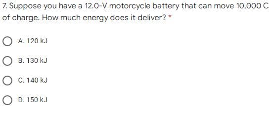 7. Suppose you have a 12.0-V motorcycle battery that can move 10,000 C
of charge. How much energy does it deliver? *
O A. 120 kJ
O B. 130 kJ
O C. 140 kJ
O D. 150 kJ
