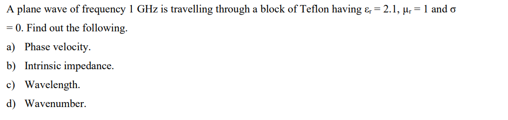 A plane wave of frequency 1 GHz is travelling through a block of Teflon having & = 2.1, μr = 1 and o
= 0. Find out the following.
a) Phase velocity.
b) Intrinsic impedance.
c) Wavelength.
d) Wavenumber.