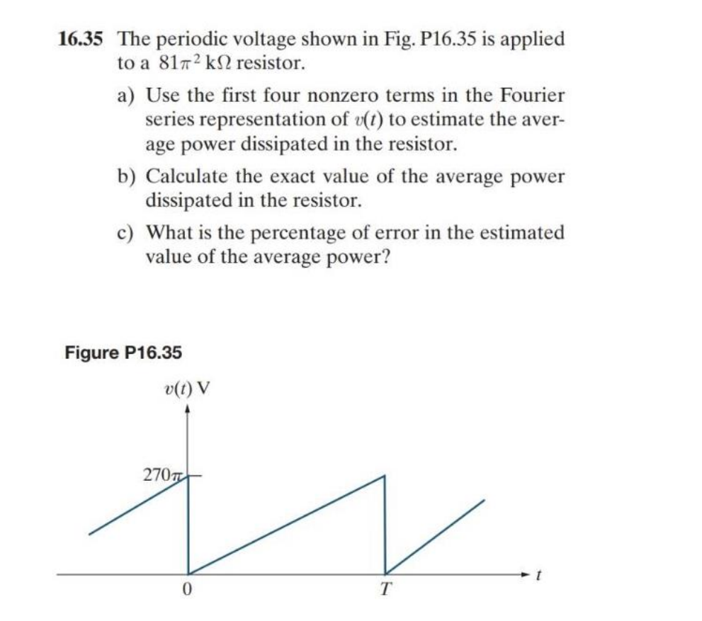 16.35 The periodic voltage shown in Fig. P16.35 is applied
to a 8172 k resistor.
a) Use the first four nonzero terms in the Fourier
series representation of v(t) to estimate the aver-
age power dissipated in the resistor.
b) Calculate the exact value of the average power
dissipated in the resistor.
c) What is the percentage of error in the estimated
value of the average power?
Figure P16.35
v(t) V
270
0
T
t