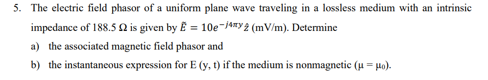 5. The electric field phasor of a uniform plane wave traveling in a lossless medium with an intrinsic
impedance of 188.5 2 is given by Ẽ = 10e¯j4¹¹y 2 (mV/m). Determine
a) the associated magnetic field phasor and
b) the instantaneous expression for E (y, t) if the medium is nonmagnetic (μ = μo).