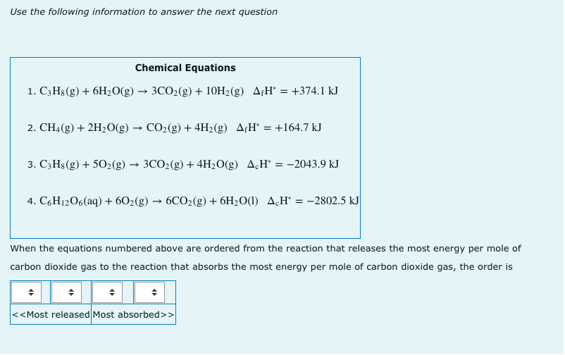 Use the following information to answer the next question
Chemical Equations
1. C3H$(g) + 6H20(g) → 3CO2(g) + 10H2(g) A¡H° :
= +374.1 kJ
2. CH4(g) + 2H20(g) → CO2(g) + 4H2(g) A¢H' = +164.7 kJ
3. C;H8 (g) + 502(g)
3CO2(g) + 4H20(g) A.H' = -2043.9 kJ
4. C6H12O6(aq) + 602(g) → 6CO2(g) + 6H2O(1) A,H° = -2802.5 kJ
When the equations numbered above are ordered from the reaction that releases the most energy per mole of
carbon dioxide gas to the reaction that absorbs the most energy per mole of carbon dioxide gas, the order is
<<Most released Most absorbed>>
