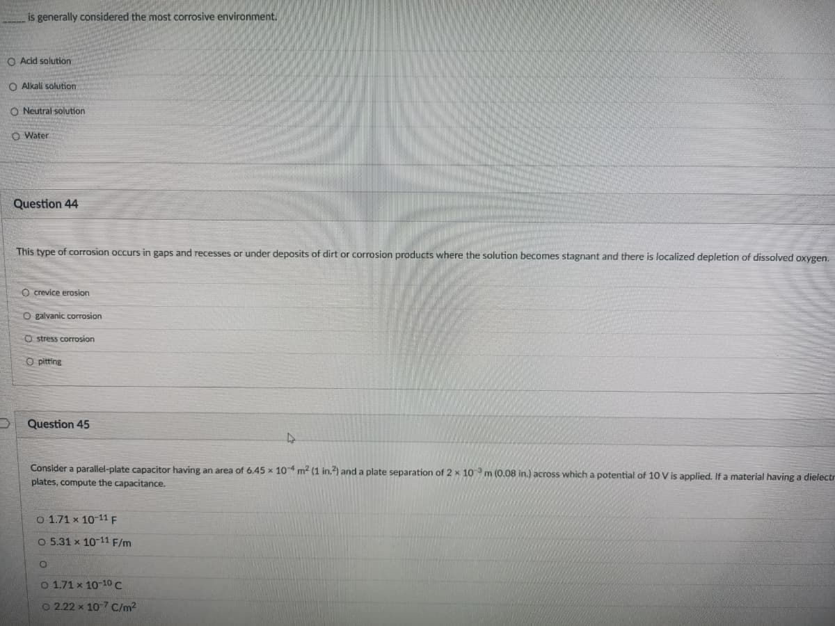 is generally considered the most corrosive environment.
O Acid solution
O Alkali solution
O Neutral solution
O Water
Question 44
This type of corrosion occurs in gaps and recesses or under deposits of dirt or corrosion products where the solution becomes stagnant and there is localized depletion of dissolved oxygen.
O crevice erosion
O galvanic corrosion
O stress corrosion
O pitting
Question 45
Consider a parallel-plate capacitor having an area of 6.45 x 104 m2 (1 in.2) and a plate separation of 2 x 10 m (0.08 in.) across which a potential of 10 V is applied. If a material having a dielectr
plates, compute the capacitance.
O 1.71 x 10-11 F
O 5.31 x 10-11 F/m
O 1.71 x 10-1O C
O 2.22 x 10 7 C/m2
