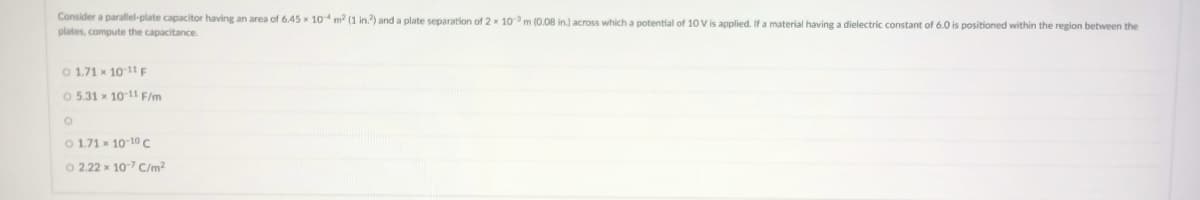 Consider a parallel-plate capacitor having an area of 6.45 x 10m (1 in.) and a plate separation of 2 x 10 m (0.08 in.) across which a potential of 10 V is applied. If a material having a dielectric constant of 6.0 is positioned within the region between the
plates, compute the capacitance.
O 1.71 x 10-11 F
O 5.31 x 10-11 F/m
O 1.71 x 10 10C
O 2.22 x 10-7 C/m?
