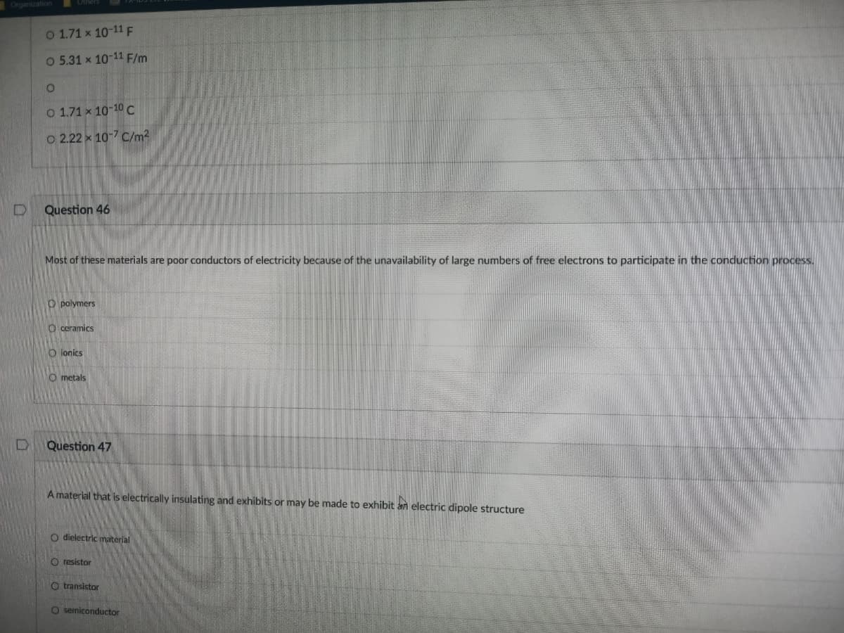 Organization
O 1.71 x 10-11 F
O 5.31 x 10-11 F/m
O 1.71 x 10-10C
O 2.22 x 10-7 C/m2
Question 46
Most of these materials are poor conductors of electricity because of the unavailability of large numbers of free electrons to participate in the conduction process.
O polymers
O ceramics
O ionics
O metals
Question 47
A material that is electrically insulating and exhibits or may be made to exhibit an electric dipole structure
O dielectric material
O resistor
O transistor
O semiconductor
