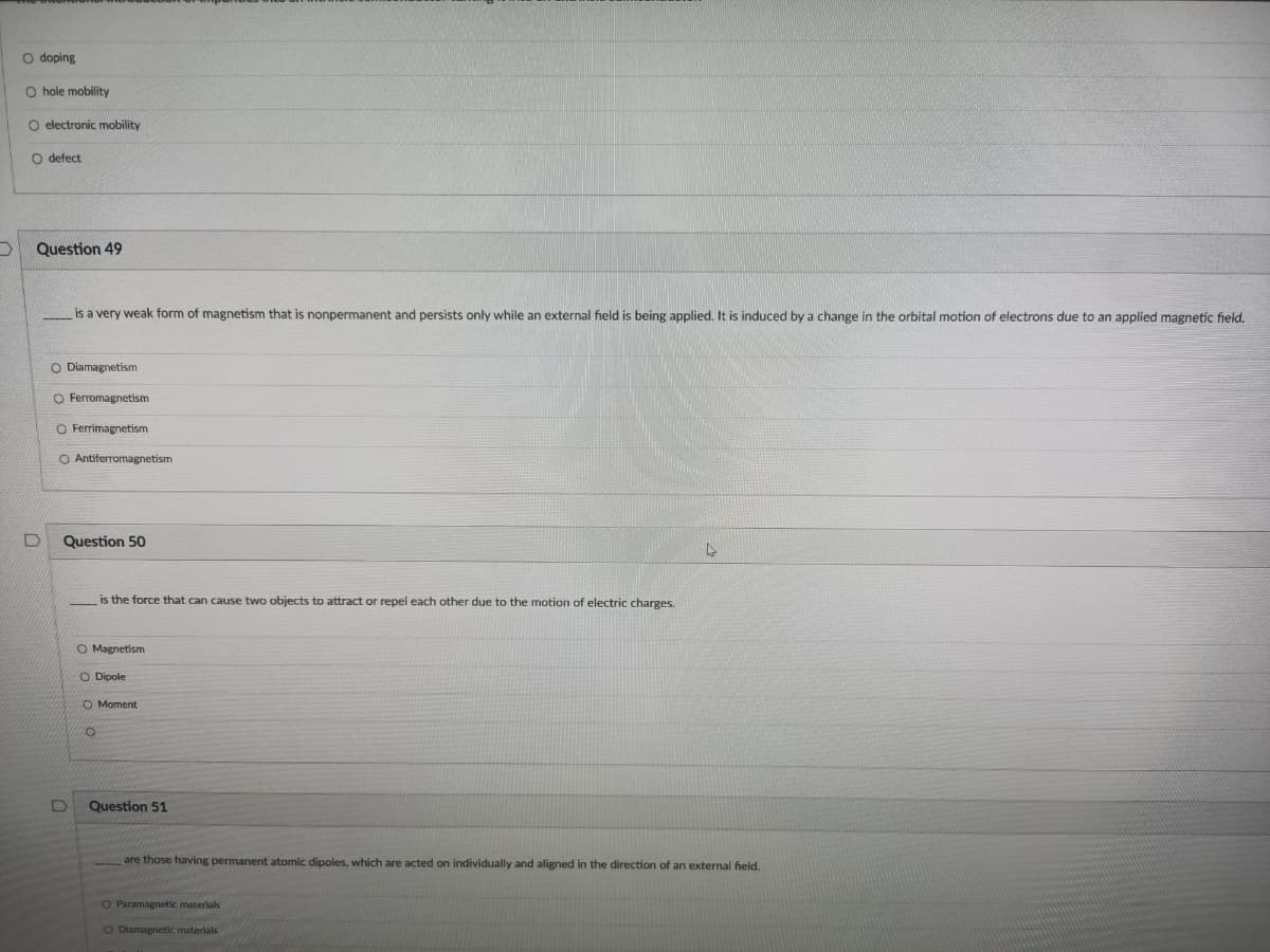 O doping
O hole mobility
O electronic mobility
O defect
Question 49
is a very weak form of magnetism that is nonpermanent and persists only while an external field is being applied. It is induced by a change in the orbital motion of electrons due to an applied magnetic field.
O Diamagnetism
O Ferromagnetism
O Ferrimagnetism
O Antiferromagnetism
Question 50
is the force that can cause two objects to attract or repel each other due to the motion of electric charges.
O Magnetism
O Dipole
O Moment
Question 51
are those having permanent atomic dipoles, which are acted on individually and aligned in the direction of an external field.
O Paramagnetic materials
O Diamagnetic materials
