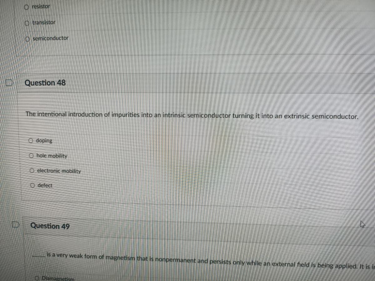 O resistor
O transistor
O semiconductor
Question 48
The intentional introduction of impurities into an intrinsic semiconductor turning it into an extrinsic semiconductor.
O doping
O hole mobility
O electronic mobility
O defect
Question 49
is a very weak form of magnetism that is nonpermanent and persists only while an external field is being applied. It is ir
O Diamagnetis
