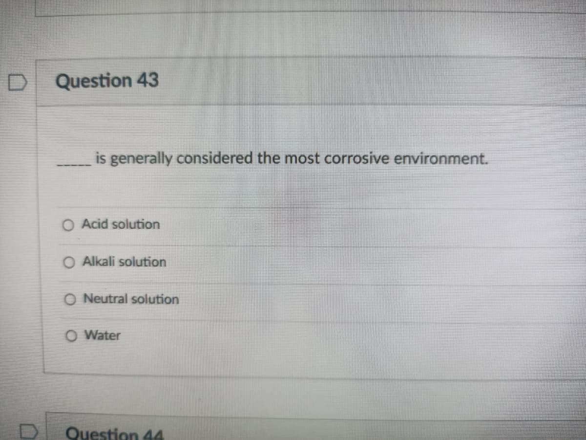 Question 43
is generally considered the most corrosive environment.
O Acid solution
O Alkali solution
O Neutral solution
O Water
Question 44
