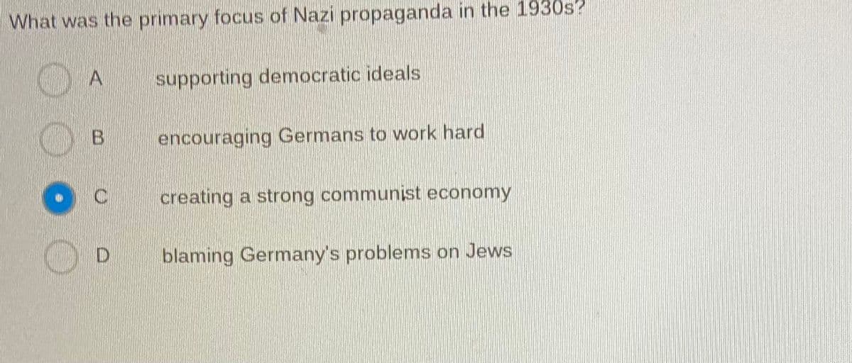 What was the primary focus of Nazi propaganda in the 1930s?
A
supporting democratic ideals
encouraging Germans to work hard
creating a strong communist economy
blaming Germany's problems on Jews
B
C
D