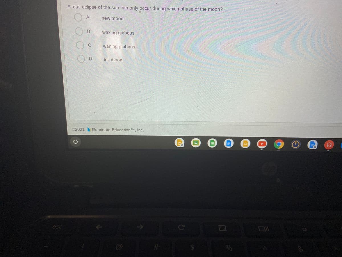 A total eclipse of the sun can only occur during which phase of the moon?
O A
new moon
waxing gibbous
waning gibbous
full moon
©2021 Iluminate EducationTM, Inc.
Ce
esc
C@
%23
96
田
%24

