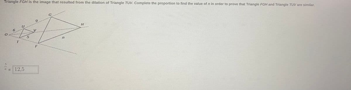 Triangle FGH is the image that resulted from the dilation of Triangle TUV. Complete the proportion to find the value of n in order to prove that Triangle FGH and Triangle TUV are similar.
6
12,5
F