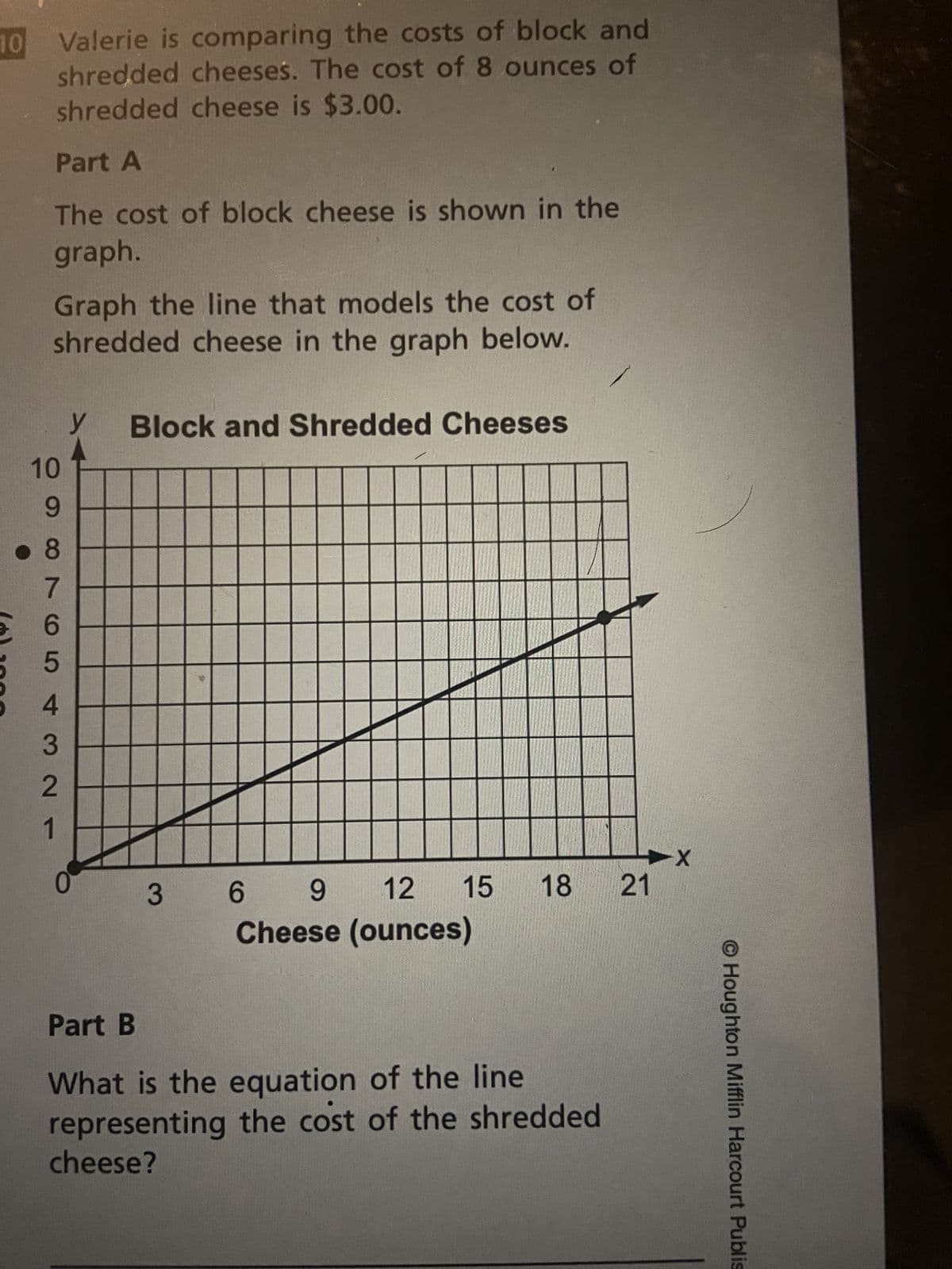 10
(o)
Valerie is comparing the costs of block and
shredded cheeses. The cost of 8 ounces of
shredded cheese is $3.00.
Part A
The cost of block cheese is shown in the
graph.
Graph the line that models the cost of
shredded cheese in the graph below.
10
9
.8
8965 +3 N
y
Block and Shredded Cheeses
3
15 18
6
9
12
Cheese (ounces)
Part B
What is the equation of the line
representing the cost of the shredded
cheese?
21
-X
O Houghton Mifflin Harcourt Publis