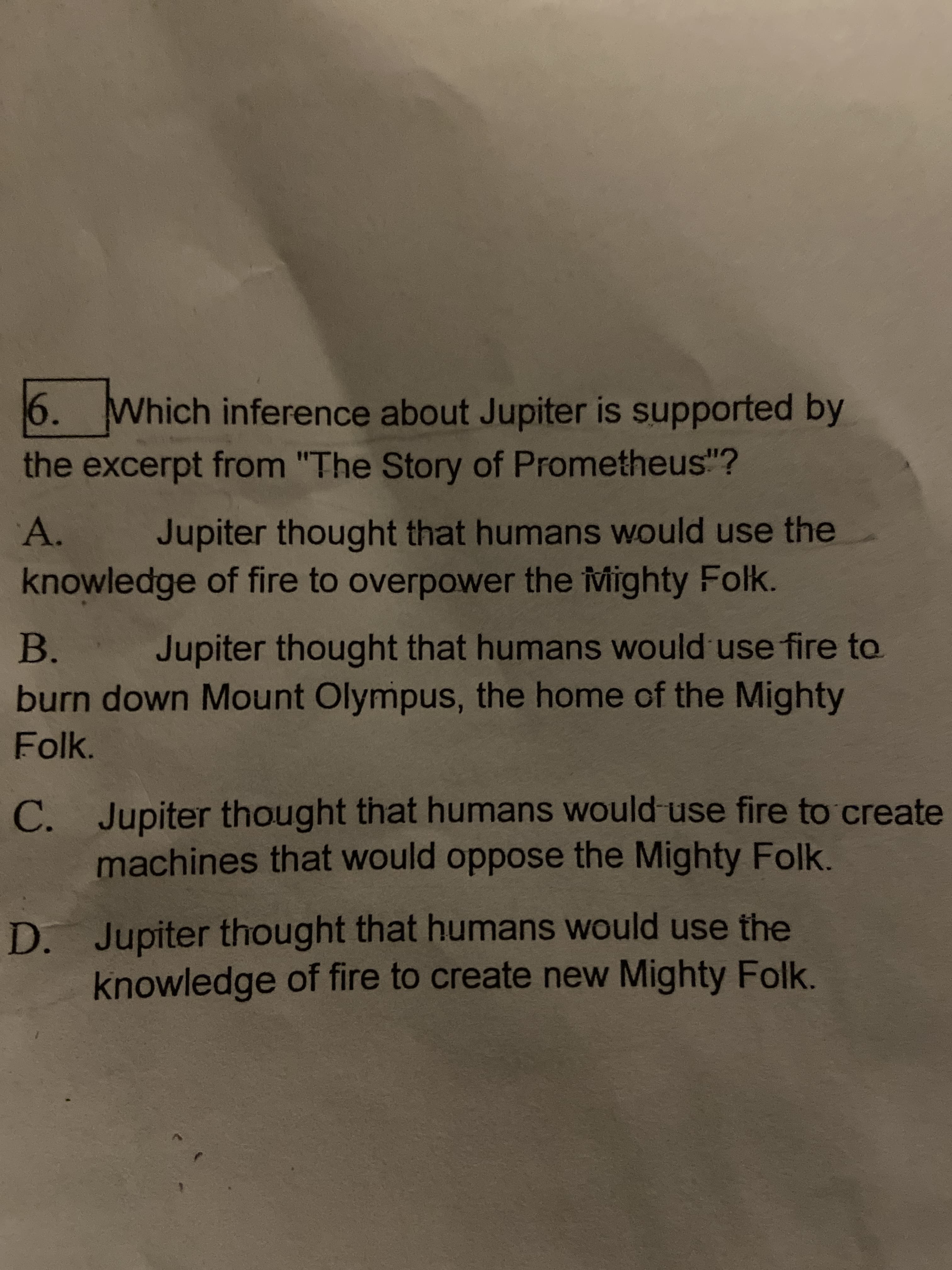 6. Which inference about Jupiter is supported by
the excerpt from "The Story of Prometheus"?
A.
Jupiter thought that humans would use the
knowledge of fire to overpower the ivMighty Folk.
В.
Jupiter thought that humans would use fire to
burn down Mount Olympus, the home of the Mighty
Folk.
С.
C. Jupiter thought that humans would use fire to create
machines that would oppose the Mighty Folk.
D. Jupiter thought that humans would use the
knowledge of fire to create new Mighty Folk.
