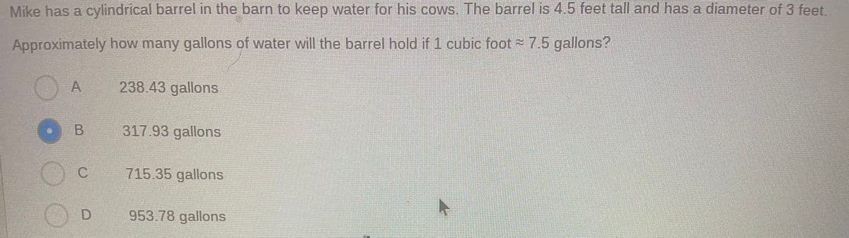 Mike has a cylindrícal barrel in the barn to keep water for his cows. The barrel is 4.5 feet tall and has a diameter of 3 feet.
Approximately how many gallons of water will the barrel hold if 1 cubic foot 7.5 gallons?
238 43 gallons
317.93 gallons
C.
715.35 gallons
953.78 gallons
