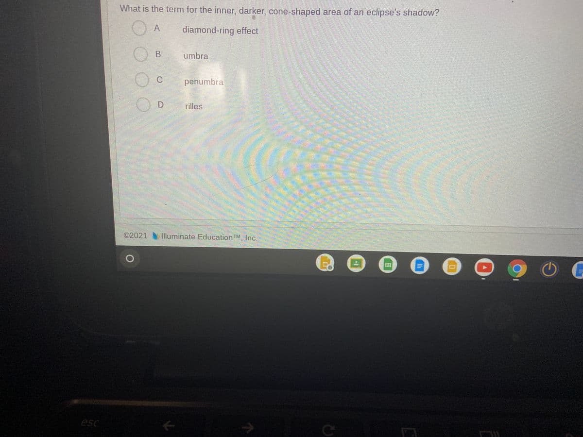 What is the term for the inner, darker, cone-shaped area of an eclipse's shadow?
A
diamond-ring effect
O B
umbra
C.
penumbra
rilles
©2021
lluminate EducationTM. Inc.
esc
田
