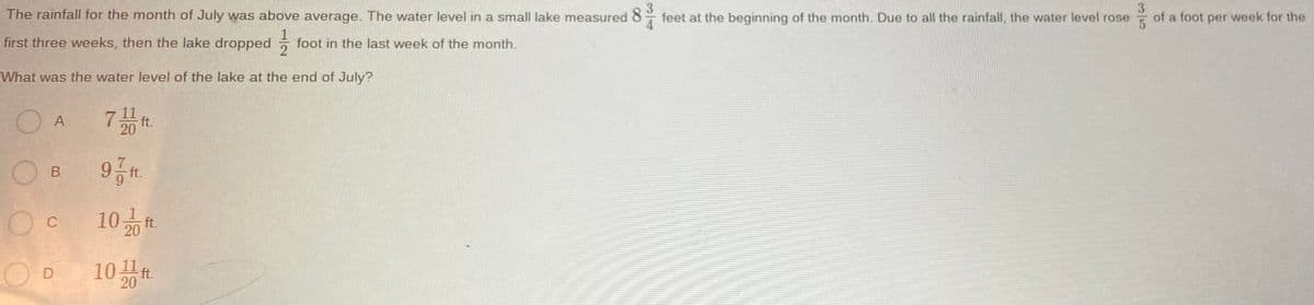 The rainfall for the month of July was above average. The water level in a small lake measured 8
feet at the beginning of the month. Due to all the rainfall, the water level rose
3
of a foot per week for the
first three weeks, then the lake dropped
foot in the last week of the month.
What was the water level of the lake at the end of July?
O A
7끓
20
O B
ft.
10화
C
ft.
10끓
ft.
20
