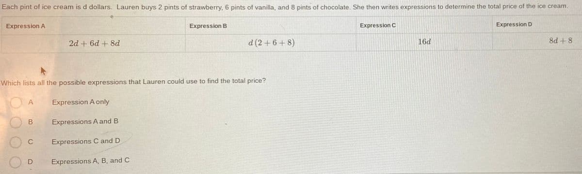 Each pint of ice cream is d dollars. Lauren buys 2 pints of strawberry, 6 pints of vanilla, and 8 pints of chocolate. She then writes expressions to determine the total price of the ice cream.
Expression A
Expression B
Expression C
Expression D
2d + 6d + 8d
d (2 + 6 + 8)
16d
8d + 8
Which lists all the possible expressions that Lauren could use to find the total price?
A
Expression A only
B
Expressions A and B
C
Expressions C and D
OD
Expressions A, B, and C
