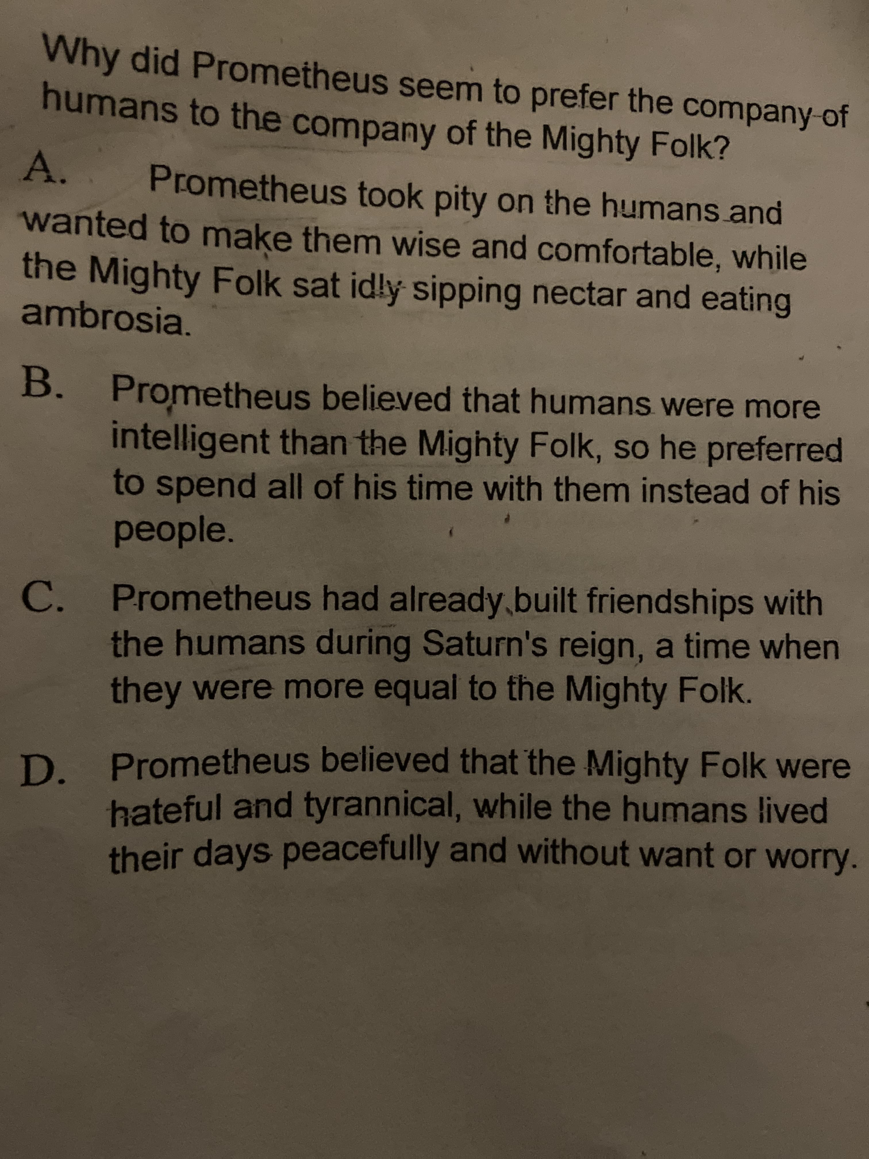 Why did Prometheus seem to prefer the company of
humans to the company of the Mighty Folk?
A.
Prometheus took pity on the humans.and
wanted to make them wise and comfortable, while
the Mighty Folk sat id!ly sipping nectar and eating
ambrosia.
B.
. Prometheus believed that humans were more
intelligent than the Mighty Folk, so he preferred
to spend all of his time with them instead of his
people.
C.
Prometheus had already.built friendships with
the humans during Saturn's reign, a time when
they were more equal to the Mighty Folk.
D Prometheus believed that the Mighty Folk were
hateful and tyrannical, while the humans lived
their days peacefully and without want or worry.
