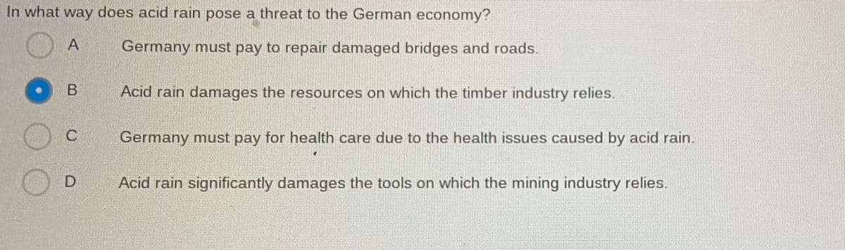 In what way does acid rain pose a threat to the German economy?
A
Germany must pay to repair damaged bridges and roads.
B Acid rain damages the resources on which the timber industry relies.
C
Germany must pay for health care due to the health issues caused by acid rain.
D
Acid rain significantly damages the tools on which the mining industry relies.