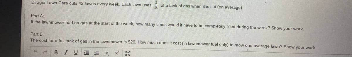 3.
of a tank of gas when it is cut (on average).
16
Diragio Lawn Care cuts 42 lawns every week. Each lawn uses
Part A
If the lawnmower had no gas at the start of the week, how many times would it have to be completely filled during the week? Show your work.
Part B.
The cost for a full tank of gas in the lawnmower is $20. How much does it cost (in lawnmower fuel only) to mow one average lawn? Show your work.
BIU E E X, x
