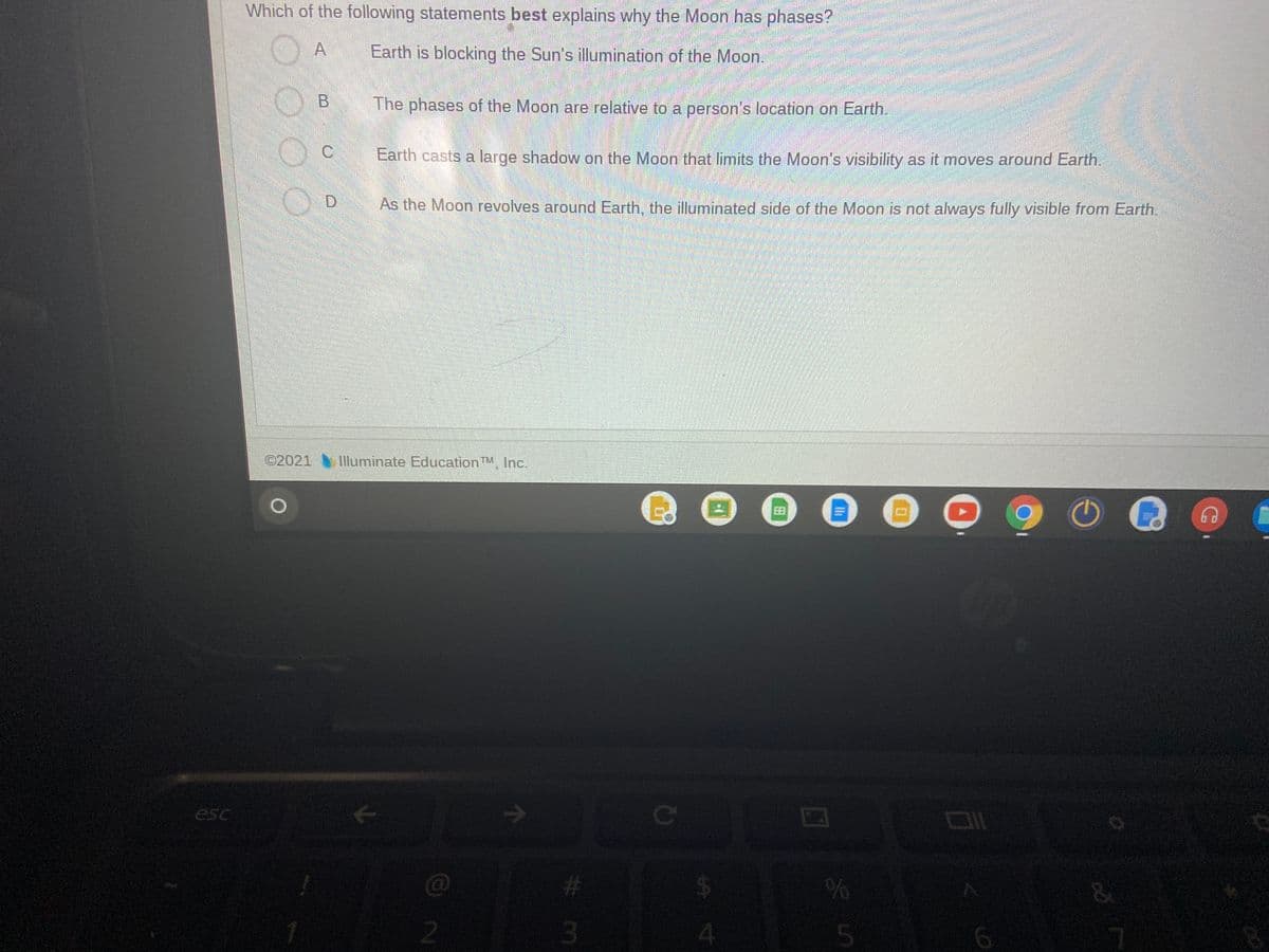 Which of the following statements best explains why the Moon has phases?
A
Earth is blocking the Sun's illumination of the Moon.
B.
The phases of the Moon are relative to a person's location on Earth.
C.
Earth casts a large shadow on the Moon that limits the Moon's visibility as it moves around Earth.
As the Moon revolves around Earth, the illuminated side of the Moon is not always fully visible from Earth.
©2021
Illuminate Education TM, Inc.
esc
ce
23
2.
3
4.
6.
