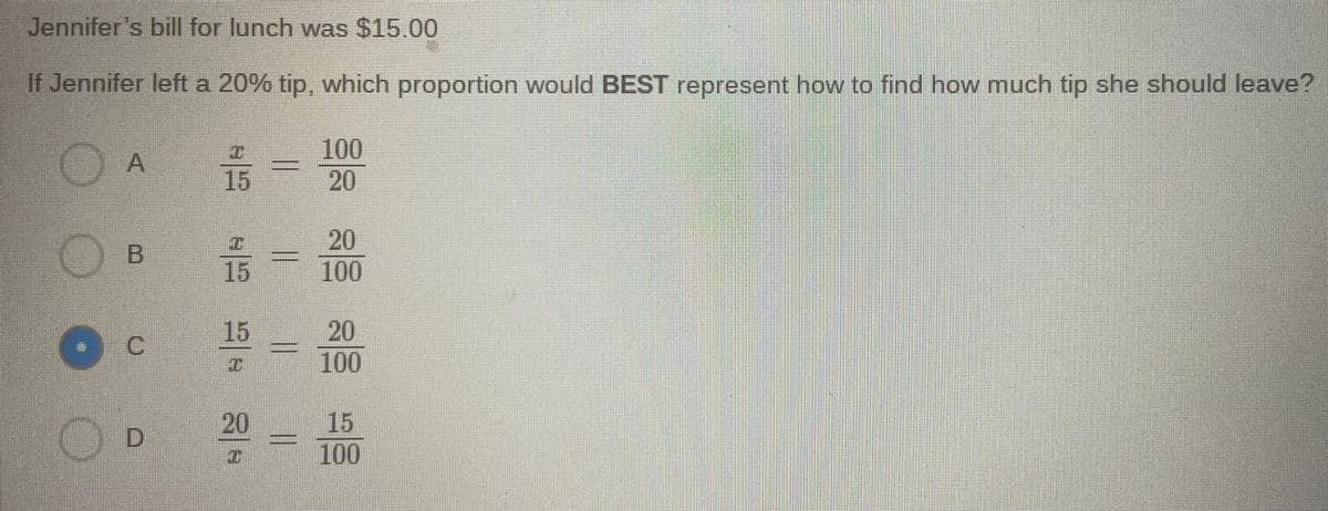 Jennifer's bill for lunch was $15.00
If Jennifer left a 20% tip, which proportion would BEST represent how to find how much tip she should leave?
15
100
20
20
100
15
20
100
15
C.
15
100
20
D.
